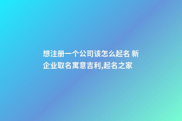 想注册一个公司该怎么起名 新企业取名寓意吉利,起名之家